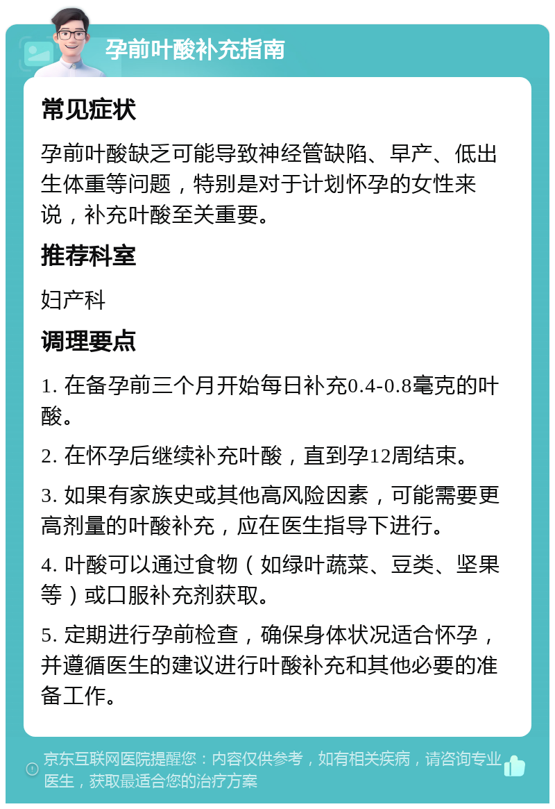 孕前叶酸补充指南 常见症状 孕前叶酸缺乏可能导致神经管缺陷、早产、低出生体重等问题，特别是对于计划怀孕的女性来说，补充叶酸至关重要。 推荐科室 妇产科 调理要点 1. 在备孕前三个月开始每日补充0.4-0.8毫克的叶酸。 2. 在怀孕后继续补充叶酸，直到孕12周结束。 3. 如果有家族史或其他高风险因素，可能需要更高剂量的叶酸补充，应在医生指导下进行。 4. 叶酸可以通过食物（如绿叶蔬菜、豆类、坚果等）或口服补充剂获取。 5. 定期进行孕前检查，确保身体状况适合怀孕，并遵循医生的建议进行叶酸补充和其他必要的准备工作。