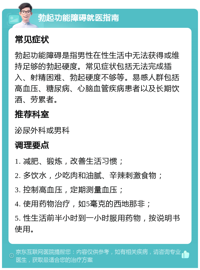 勃起功能障碍就医指南 常见症状 勃起功能障碍是指男性在性生活中无法获得或维持足够的勃起硬度。常见症状包括无法完成插入、射精困难、勃起硬度不够等。易感人群包括高血压、糖尿病、心脑血管疾病患者以及长期饮酒、劳累者。 推荐科室 泌尿外科或男科 调理要点 1. 减肥、锻炼，改善生活习惯； 2. 多饮水，少吃肉和油腻、辛辣刺激食物； 3. 控制高血压，定期测量血压； 4. 使用药物治疗，如5毫克的西地那非； 5. 性生活前半小时到一小时服用药物，按说明书使用。