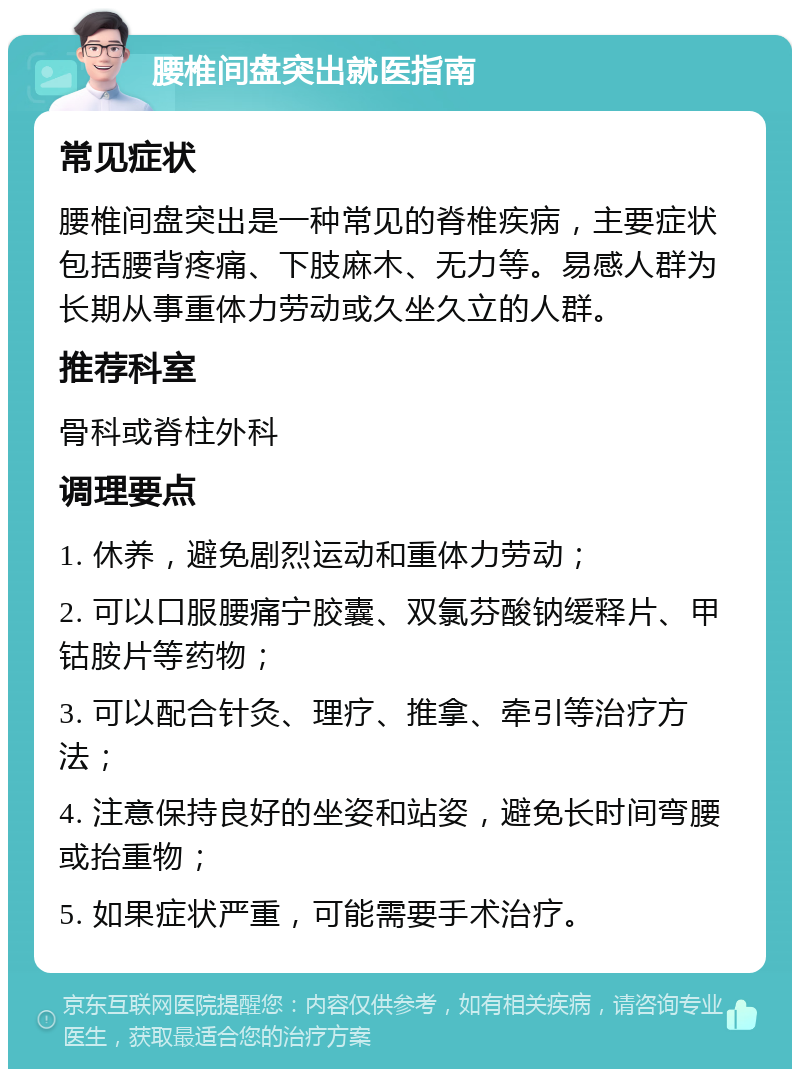 腰椎间盘突出就医指南 常见症状 腰椎间盘突出是一种常见的脊椎疾病，主要症状包括腰背疼痛、下肢麻木、无力等。易感人群为长期从事重体力劳动或久坐久立的人群。 推荐科室 骨科或脊柱外科 调理要点 1. 休养，避免剧烈运动和重体力劳动； 2. 可以口服腰痛宁胶囊、双氯芬酸钠缓释片、甲钴胺片等药物； 3. 可以配合针灸、理疗、推拿、牵引等治疗方法； 4. 注意保持良好的坐姿和站姿，避免长时间弯腰或抬重物； 5. 如果症状严重，可能需要手术治疗。