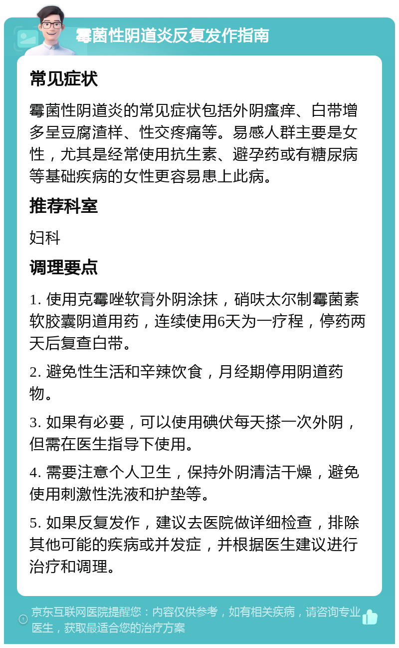 霉菌性阴道炎反复发作指南 常见症状 霉菌性阴道炎的常见症状包括外阴瘙痒、白带增多呈豆腐渣样、性交疼痛等。易感人群主要是女性，尤其是经常使用抗生素、避孕药或有糖尿病等基础疾病的女性更容易患上此病。 推荐科室 妇科 调理要点 1. 使用克霉唑软膏外阴涂抹，硝呋太尔制霉菌素软胶囊阴道用药，连续使用6天为一疗程，停药两天后复查白带。 2. 避免性生活和辛辣饮食，月经期停用阴道药物。 3. 如果有必要，可以使用碘伏每天搽一次外阴，但需在医生指导下使用。 4. 需要注意个人卫生，保持外阴清洁干燥，避免使用刺激性洗液和护垫等。 5. 如果反复发作，建议去医院做详细检查，排除其他可能的疾病或并发症，并根据医生建议进行治疗和调理。