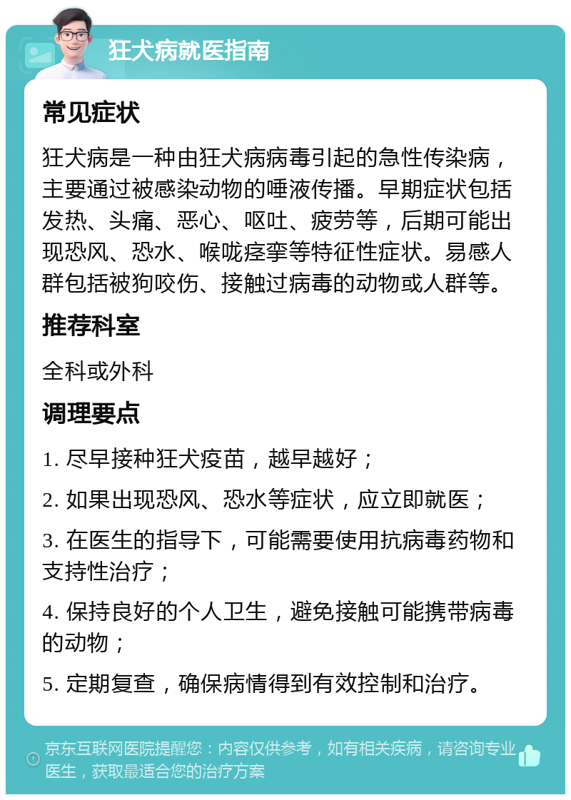 狂犬病就医指南 常见症状 狂犬病是一种由狂犬病病毒引起的急性传染病，主要通过被感染动物的唾液传播。早期症状包括发热、头痛、恶心、呕吐、疲劳等，后期可能出现恐风、恐水、喉咙痉挛等特征性症状。易感人群包括被狗咬伤、接触过病毒的动物或人群等。 推荐科室 全科或外科 调理要点 1. 尽早接种狂犬疫苗，越早越好； 2. 如果出现恐风、恐水等症状，应立即就医； 3. 在医生的指导下，可能需要使用抗病毒药物和支持性治疗； 4. 保持良好的个人卫生，避免接触可能携带病毒的动物； 5. 定期复查，确保病情得到有效控制和治疗。