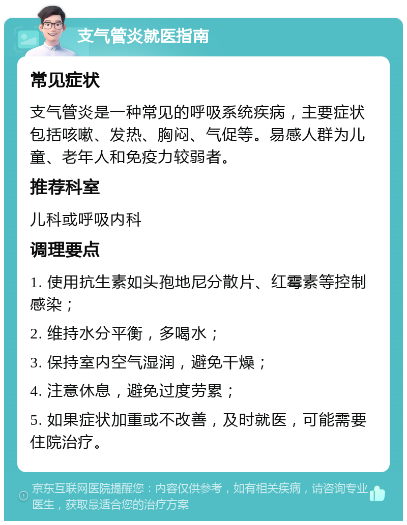 支气管炎就医指南 常见症状 支气管炎是一种常见的呼吸系统疾病，主要症状包括咳嗽、发热、胸闷、气促等。易感人群为儿童、老年人和免疫力较弱者。 推荐科室 儿科或呼吸内科 调理要点 1. 使用抗生素如头孢地尼分散片、红霉素等控制感染； 2. 维持水分平衡，多喝水； 3. 保持室内空气湿润，避免干燥； 4. 注意休息，避免过度劳累； 5. 如果症状加重或不改善，及时就医，可能需要住院治疗。