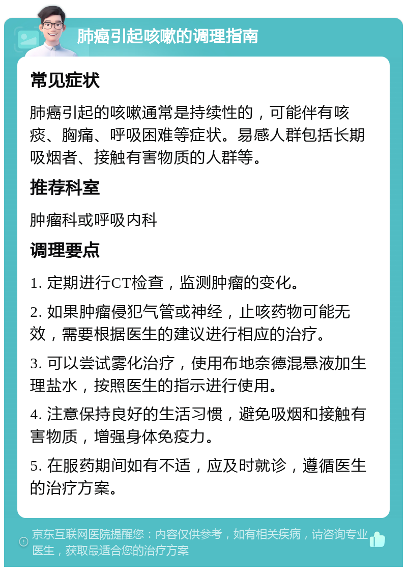 肺癌引起咳嗽的调理指南 常见症状 肺癌引起的咳嗽通常是持续性的，可能伴有咳痰、胸痛、呼吸困难等症状。易感人群包括长期吸烟者、接触有害物质的人群等。 推荐科室 肿瘤科或呼吸内科 调理要点 1. 定期进行CT检查，监测肿瘤的变化。 2. 如果肿瘤侵犯气管或神经，止咳药物可能无效，需要根据医生的建议进行相应的治疗。 3. 可以尝试雾化治疗，使用布地奈德混悬液加生理盐水，按照医生的指示进行使用。 4. 注意保持良好的生活习惯，避免吸烟和接触有害物质，增强身体免疫力。 5. 在服药期间如有不适，应及时就诊，遵循医生的治疗方案。