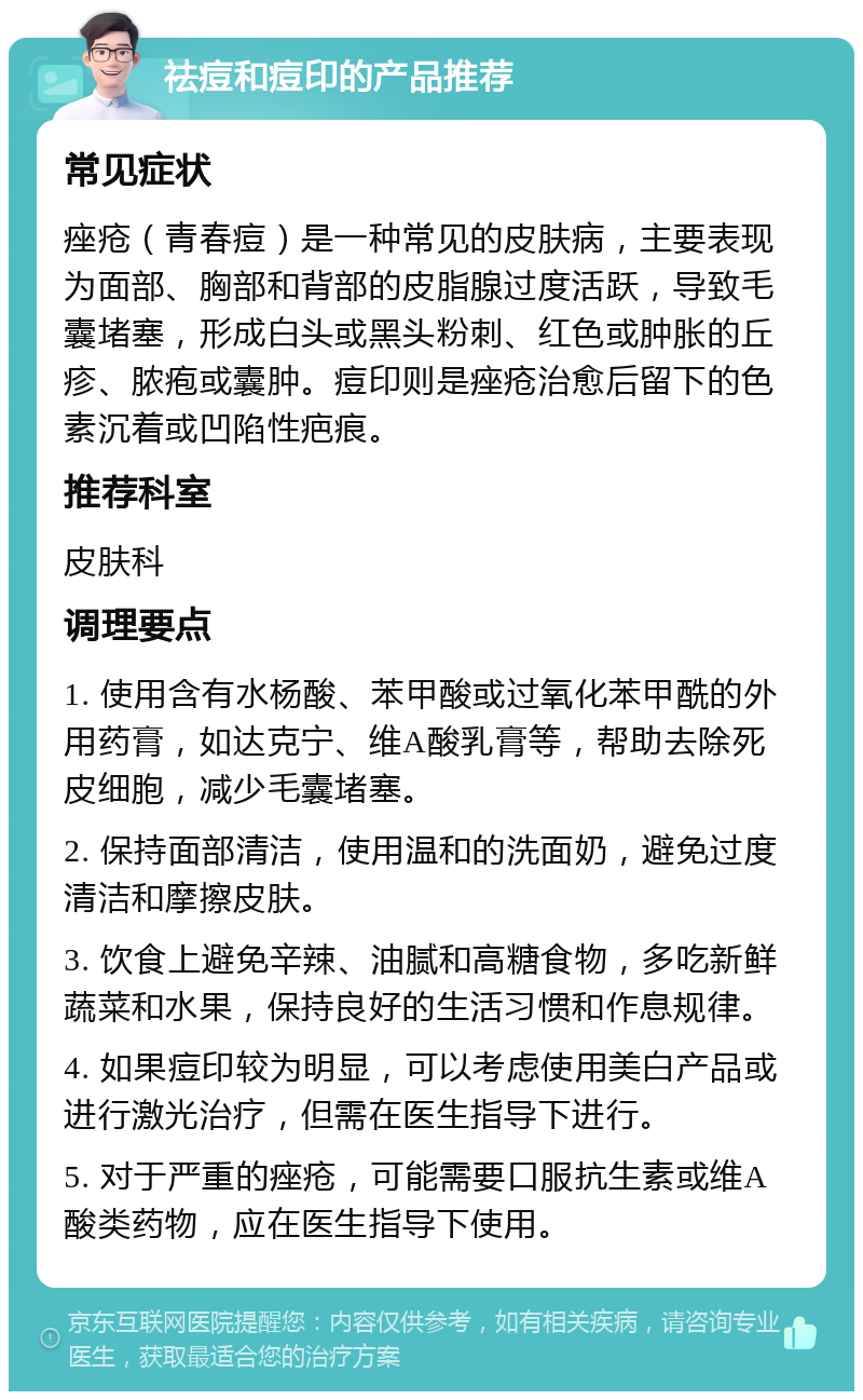 祛痘和痘印的产品推荐 常见症状 痤疮（青春痘）是一种常见的皮肤病，主要表现为面部、胸部和背部的皮脂腺过度活跃，导致毛囊堵塞，形成白头或黑头粉刺、红色或肿胀的丘疹、脓疱或囊肿。痘印则是痤疮治愈后留下的色素沉着或凹陷性疤痕。 推荐科室 皮肤科 调理要点 1. 使用含有水杨酸、苯甲酸或过氧化苯甲酰的外用药膏，如达克宁、维A酸乳膏等，帮助去除死皮细胞，减少毛囊堵塞。 2. 保持面部清洁，使用温和的洗面奶，避免过度清洁和摩擦皮肤。 3. 饮食上避免辛辣、油腻和高糖食物，多吃新鲜蔬菜和水果，保持良好的生活习惯和作息规律。 4. 如果痘印较为明显，可以考虑使用美白产品或进行激光治疗，但需在医生指导下进行。 5. 对于严重的痤疮，可能需要口服抗生素或维A酸类药物，应在医生指导下使用。