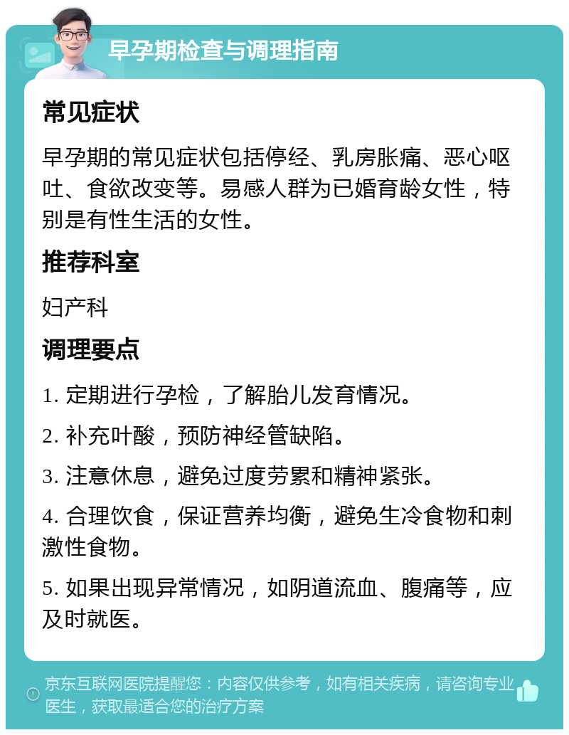 早孕期检查与调理指南 常见症状 早孕期的常见症状包括停经、乳房胀痛、恶心呕吐、食欲改变等。易感人群为已婚育龄女性，特别是有性生活的女性。 推荐科室 妇产科 调理要点 1. 定期进行孕检，了解胎儿发育情况。 2. 补充叶酸，预防神经管缺陷。 3. 注意休息，避免过度劳累和精神紧张。 4. 合理饮食，保证营养均衡，避免生冷食物和刺激性食物。 5. 如果出现异常情况，如阴道流血、腹痛等，应及时就医。