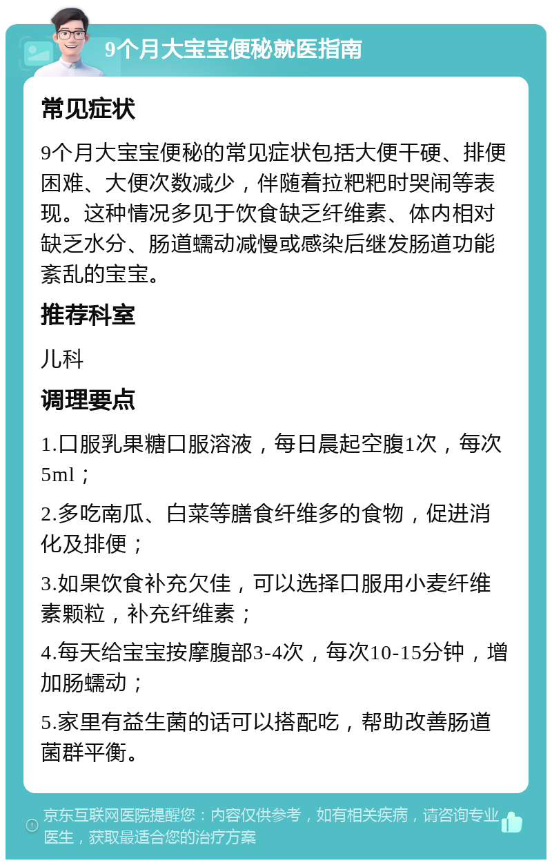 9个月大宝宝便秘就医指南 常见症状 9个月大宝宝便秘的常见症状包括大便干硬、排便困难、大便次数减少，伴随着拉粑粑时哭闹等表现。这种情况多见于饮食缺乏纤维素、体内相对缺乏水分、肠道蠕动减慢或感染后继发肠道功能紊乱的宝宝。 推荐科室 儿科 调理要点 1.口服乳果糖口服溶液，每日晨起空腹1次，每次5ml； 2.多吃南瓜、白菜等膳食纤维多的食物，促进消化及排便； 3.如果饮食补充欠佳，可以选择口服用小麦纤维素颗粒，补充纤维素； 4.每天给宝宝按摩腹部3-4次，每次10-15分钟，增加肠蠕动； 5.家里有益生菌的话可以搭配吃，帮助改善肠道菌群平衡。