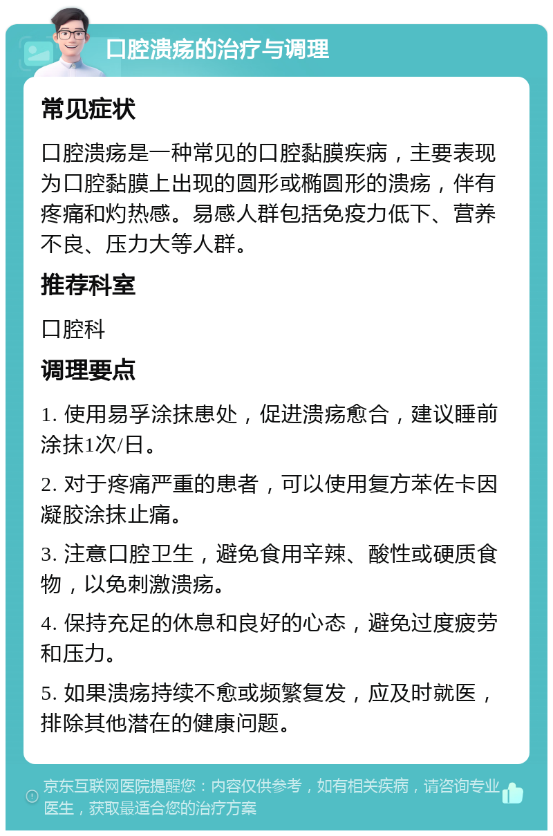 口腔溃疡的治疗与调理 常见症状 口腔溃疡是一种常见的口腔黏膜疾病，主要表现为口腔黏膜上出现的圆形或椭圆形的溃疡，伴有疼痛和灼热感。易感人群包括免疫力低下、营养不良、压力大等人群。 推荐科室 口腔科 调理要点 1. 使用易孚涂抹患处，促进溃疡愈合，建议睡前涂抹1次/日。 2. 对于疼痛严重的患者，可以使用复方苯佐卡因凝胶涂抹止痛。 3. 注意口腔卫生，避免食用辛辣、酸性或硬质食物，以免刺激溃疡。 4. 保持充足的休息和良好的心态，避免过度疲劳和压力。 5. 如果溃疡持续不愈或频繁复发，应及时就医，排除其他潜在的健康问题。