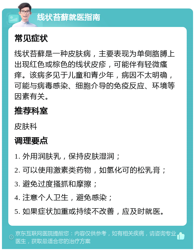 线状苔藓就医指南 常见症状 线状苔藓是一种皮肤病，主要表现为单侧胳膊上出现红色或棕色的线状皮疹，可能伴有轻微瘙痒。该病多见于儿童和青少年，病因不太明确，可能与病毒感染、细胞介导的免疫反应、环境等因素有关。 推荐科室 皮肤科 调理要点 1. 外用润肤乳，保持皮肤湿润； 2. 可以使用激素类药物，如氢化可的松乳膏； 3. 避免过度搔抓和摩擦； 4. 注意个人卫生，避免感染； 5. 如果症状加重或持续不改善，应及时就医。