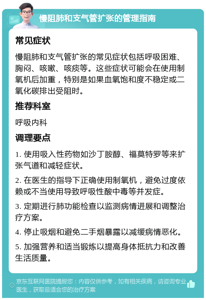 慢阻肺和支气管扩张的管理指南 常见症状 慢阻肺和支气管扩张的常见症状包括呼吸困难、胸闷、咳嗽、咳痰等。这些症状可能会在使用制氧机后加重，特别是如果血氧饱和度不稳定或二氧化碳排出受阻时。 推荐科室 呼吸内科 调理要点 1. 使用吸入性药物如沙丁胺醇、福莫特罗等来扩张气道和减轻症状。 2. 在医生的指导下正确使用制氧机，避免过度依赖或不当使用导致呼吸性酸中毒等并发症。 3. 定期进行肺功能检查以监测病情进展和调整治疗方案。 4. 停止吸烟和避免二手烟暴露以减缓病情恶化。 5. 加强营养和适当锻炼以提高身体抵抗力和改善生活质量。