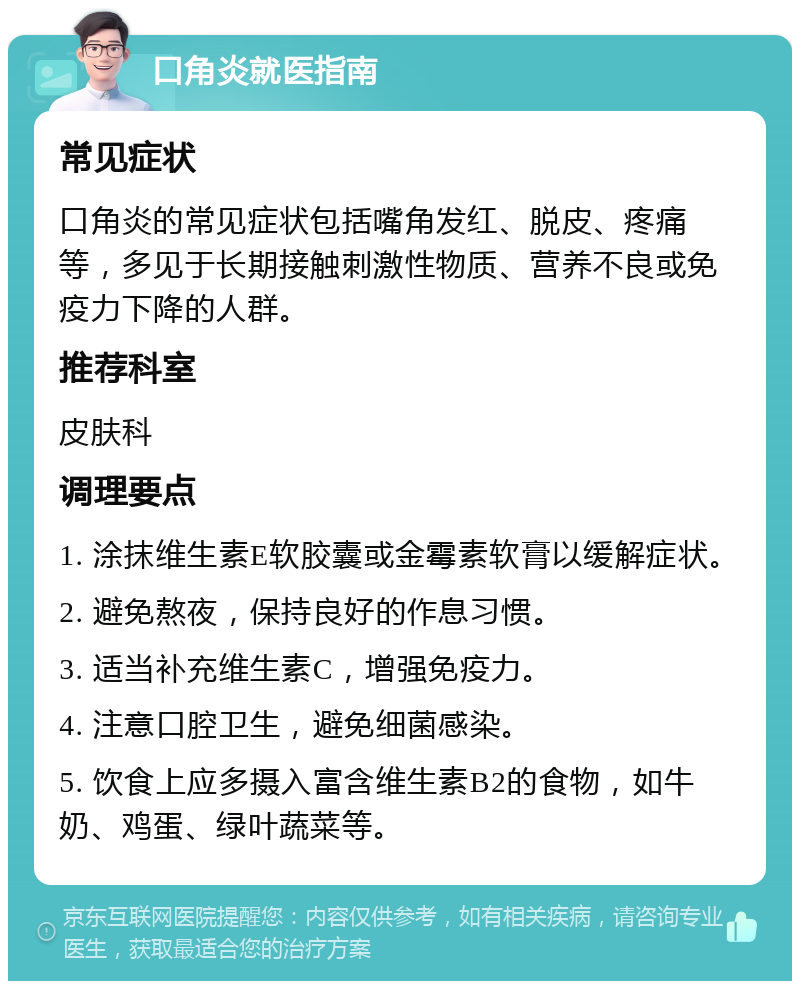 口角炎就医指南 常见症状 口角炎的常见症状包括嘴角发红、脱皮、疼痛等，多见于长期接触刺激性物质、营养不良或免疫力下降的人群。 推荐科室 皮肤科 调理要点 1. 涂抹维生素E软胶囊或金霉素软膏以缓解症状。 2. 避免熬夜，保持良好的作息习惯。 3. 适当补充维生素C，增强免疫力。 4. 注意口腔卫生，避免细菌感染。 5. 饮食上应多摄入富含维生素B2的食物，如牛奶、鸡蛋、绿叶蔬菜等。