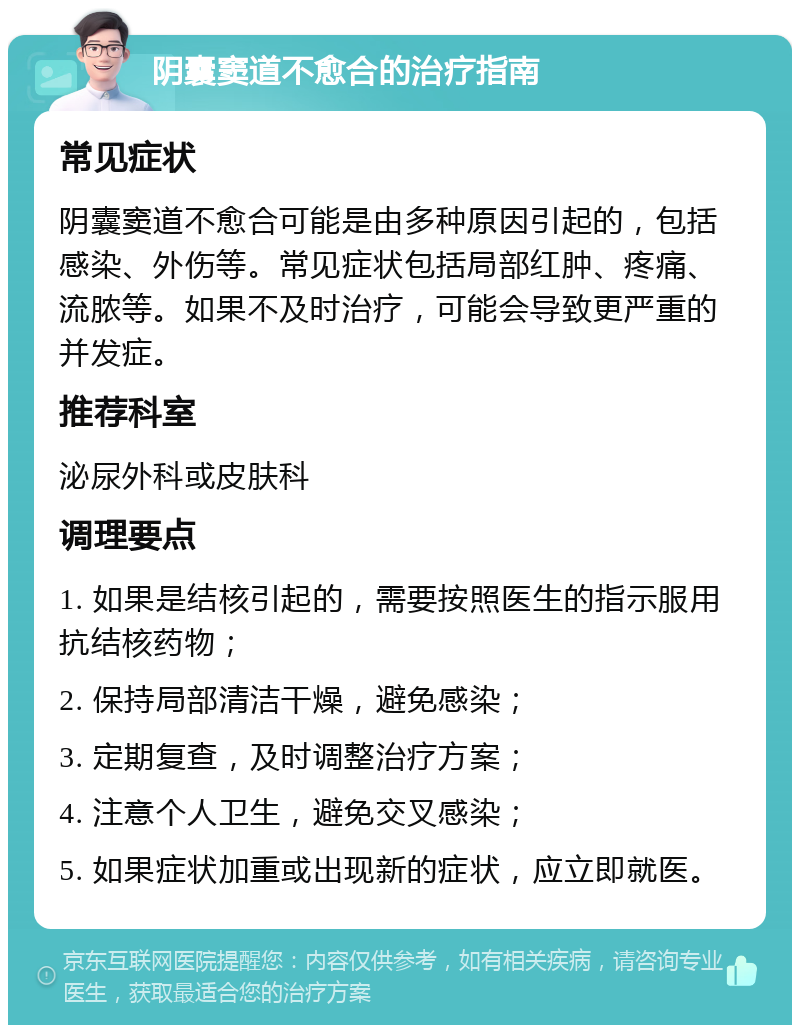 阴囊窦道不愈合的治疗指南 常见症状 阴囊窦道不愈合可能是由多种原因引起的，包括感染、外伤等。常见症状包括局部红肿、疼痛、流脓等。如果不及时治疗，可能会导致更严重的并发症。 推荐科室 泌尿外科或皮肤科 调理要点 1. 如果是结核引起的，需要按照医生的指示服用抗结核药物； 2. 保持局部清洁干燥，避免感染； 3. 定期复查，及时调整治疗方案； 4. 注意个人卫生，避免交叉感染； 5. 如果症状加重或出现新的症状，应立即就医。