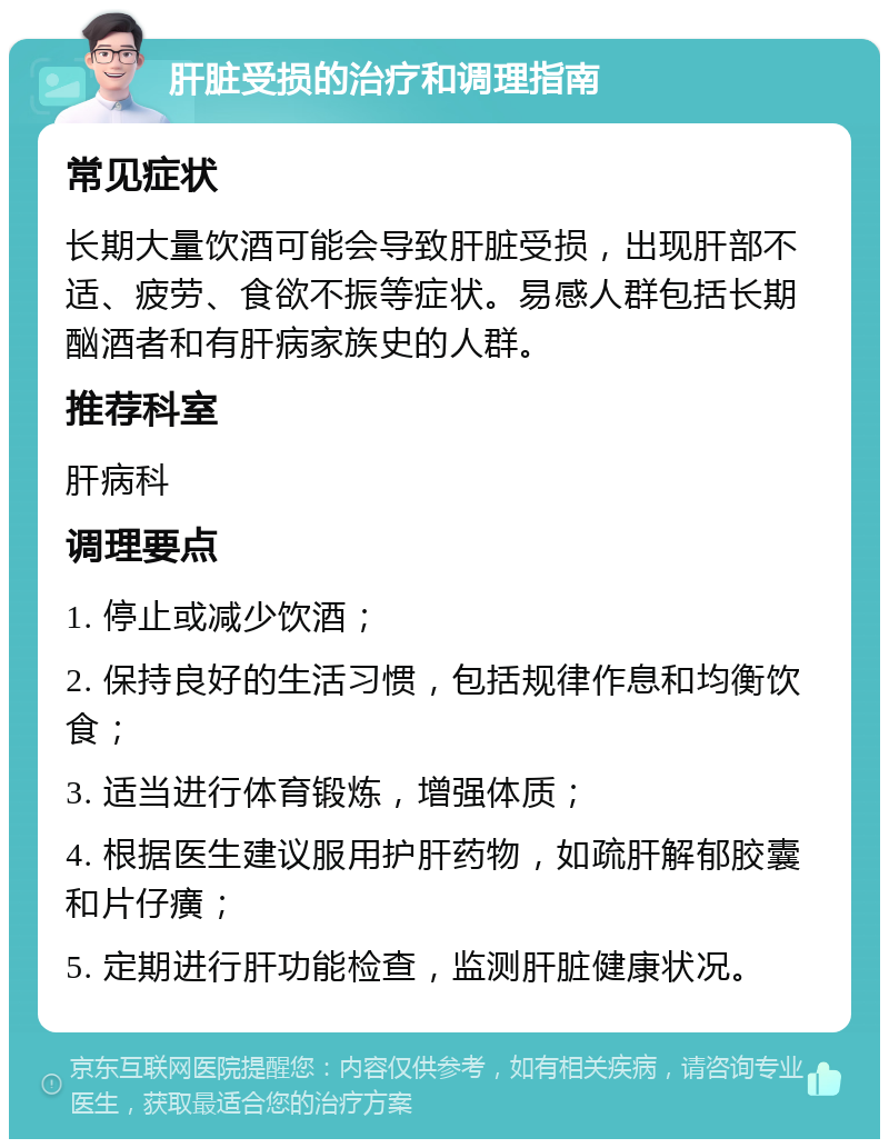 肝脏受损的治疗和调理指南 常见症状 长期大量饮酒可能会导致肝脏受损，出现肝部不适、疲劳、食欲不振等症状。易感人群包括长期酗酒者和有肝病家族史的人群。 推荐科室 肝病科 调理要点 1. 停止或减少饮酒； 2. 保持良好的生活习惯，包括规律作息和均衡饮食； 3. 适当进行体育锻炼，增强体质； 4. 根据医生建议服用护肝药物，如疏肝解郁胶囊和片仔癀； 5. 定期进行肝功能检查，监测肝脏健康状况。