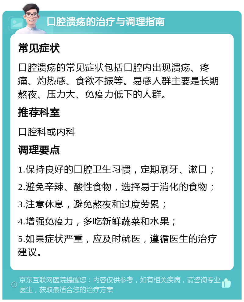 口腔溃疡的治疗与调理指南 常见症状 口腔溃疡的常见症状包括口腔内出现溃疡、疼痛、灼热感、食欲不振等。易感人群主要是长期熬夜、压力大、免疫力低下的人群。 推荐科室 口腔科或内科 调理要点 1.保持良好的口腔卫生习惯，定期刷牙、漱口； 2.避免辛辣、酸性食物，选择易于消化的食物； 3.注意休息，避免熬夜和过度劳累； 4.增强免疫力，多吃新鲜蔬菜和水果； 5.如果症状严重，应及时就医，遵循医生的治疗建议。