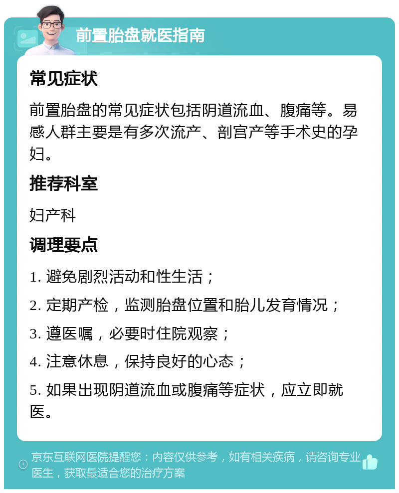 前置胎盘就医指南 常见症状 前置胎盘的常见症状包括阴道流血、腹痛等。易感人群主要是有多次流产、剖宫产等手术史的孕妇。 推荐科室 妇产科 调理要点 1. 避免剧烈活动和性生活； 2. 定期产检，监测胎盘位置和胎儿发育情况； 3. 遵医嘱，必要时住院观察； 4. 注意休息，保持良好的心态； 5. 如果出现阴道流血或腹痛等症状，应立即就医。