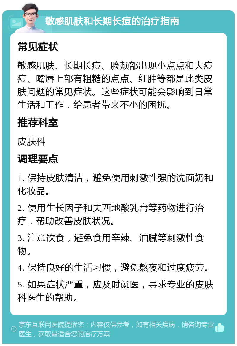 敏感肌肤和长期长痘的治疗指南 常见症状 敏感肌肤、长期长痘、脸颊部出现小点点和大痘痘、嘴唇上部有粗糙的点点、红肿等都是此类皮肤问题的常见症状。这些症状可能会影响到日常生活和工作，给患者带来不小的困扰。 推荐科室 皮肤科 调理要点 1. 保持皮肤清洁，避免使用刺激性强的洗面奶和化妆品。 2. 使用生长因子和夫西地酸乳膏等药物进行治疗，帮助改善皮肤状况。 3. 注意饮食，避免食用辛辣、油腻等刺激性食物。 4. 保持良好的生活习惯，避免熬夜和过度疲劳。 5. 如果症状严重，应及时就医，寻求专业的皮肤科医生的帮助。