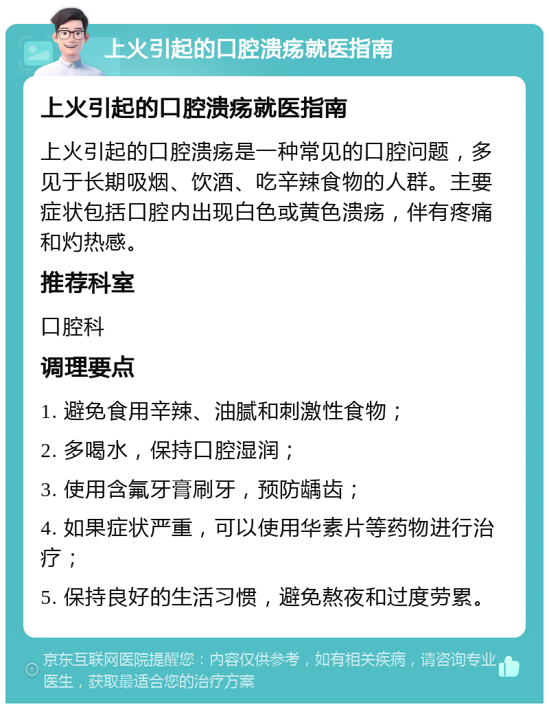 上火引起的口腔溃疡就医指南 上火引起的口腔溃疡就医指南 上火引起的口腔溃疡是一种常见的口腔问题，多见于长期吸烟、饮酒、吃辛辣食物的人群。主要症状包括口腔内出现白色或黄色溃疡，伴有疼痛和灼热感。 推荐科室 口腔科 调理要点 1. 避免食用辛辣、油腻和刺激性食物； 2. 多喝水，保持口腔湿润； 3. 使用含氟牙膏刷牙，预防龋齿； 4. 如果症状严重，可以使用华素片等药物进行治疗； 5. 保持良好的生活习惯，避免熬夜和过度劳累。