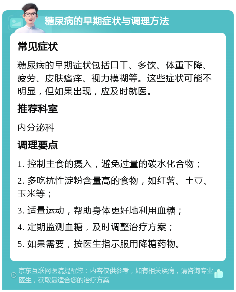 糖尿病的早期症状与调理方法 常见症状 糖尿病的早期症状包括口干、多饮、体重下降、疲劳、皮肤瘙痒、视力模糊等。这些症状可能不明显，但如果出现，应及时就医。 推荐科室 内分泌科 调理要点 1. 控制主食的摄入，避免过量的碳水化合物； 2. 多吃抗性淀粉含量高的食物，如红薯、土豆、玉米等； 3. 适量运动，帮助身体更好地利用血糖； 4. 定期监测血糖，及时调整治疗方案； 5. 如果需要，按医生指示服用降糖药物。