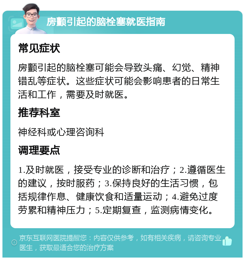 房颤引起的脑栓塞就医指南 常见症状 房颤引起的脑栓塞可能会导致头痛、幻觉、精神错乱等症状。这些症状可能会影响患者的日常生活和工作，需要及时就医。 推荐科室 神经科或心理咨询科 调理要点 1.及时就医，接受专业的诊断和治疗；2.遵循医生的建议，按时服药；3.保持良好的生活习惯，包括规律作息、健康饮食和适量运动；4.避免过度劳累和精神压力；5.定期复查，监测病情变化。