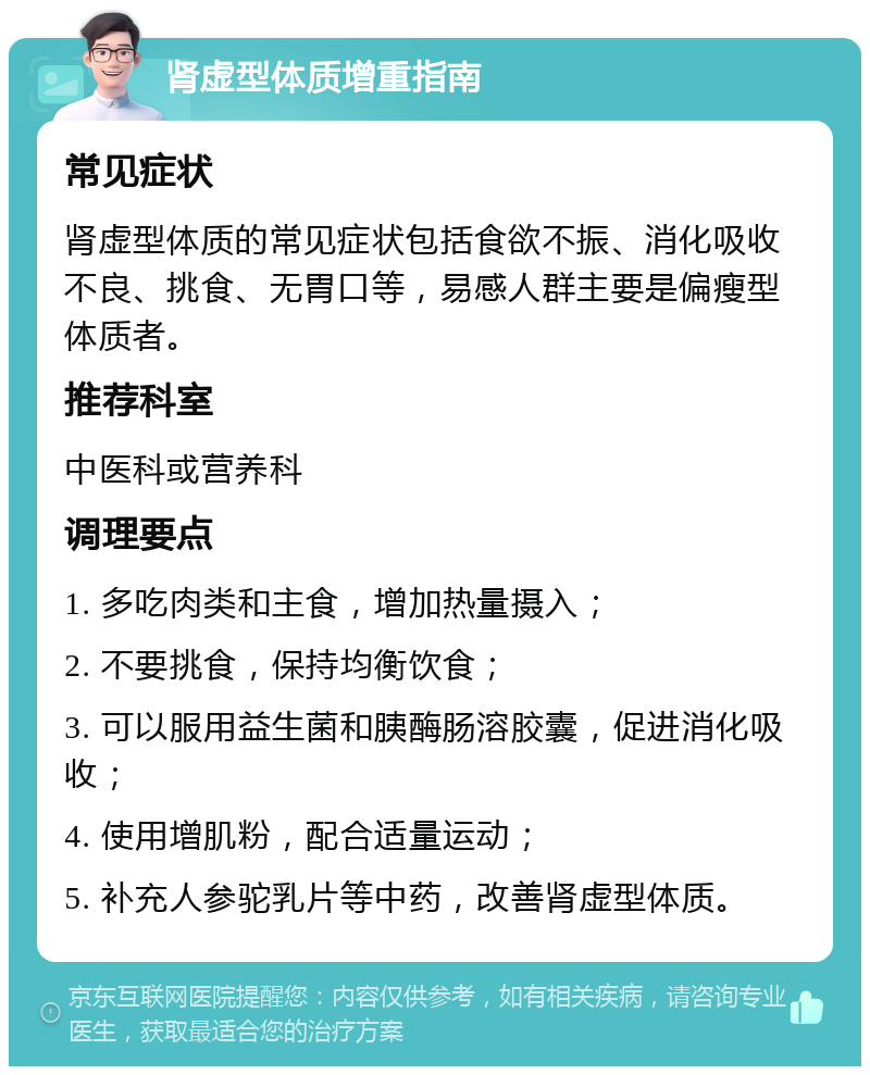 肾虚型体质增重指南 常见症状 肾虚型体质的常见症状包括食欲不振、消化吸收不良、挑食、无胃口等，易感人群主要是偏瘦型体质者。 推荐科室 中医科或营养科 调理要点 1. 多吃肉类和主食，增加热量摄入； 2. 不要挑食，保持均衡饮食； 3. 可以服用益生菌和胰酶肠溶胶囊，促进消化吸收； 4. 使用增肌粉，配合适量运动； 5. 补充人参驼乳片等中药，改善肾虚型体质。