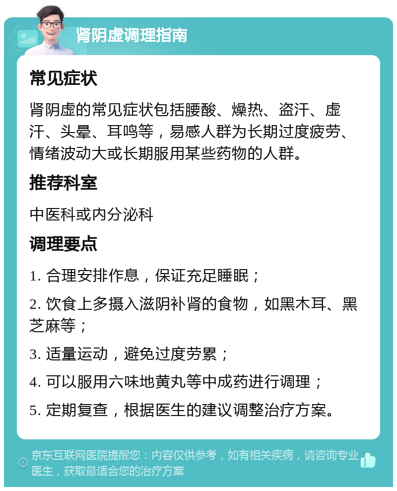 肾阴虚调理指南 常见症状 肾阴虚的常见症状包括腰酸、燥热、盗汗、虚汗、头晕、耳鸣等，易感人群为长期过度疲劳、情绪波动大或长期服用某些药物的人群。 推荐科室 中医科或内分泌科 调理要点 1. 合理安排作息，保证充足睡眠； 2. 饮食上多摄入滋阴补肾的食物，如黑木耳、黑芝麻等； 3. 适量运动，避免过度劳累； 4. 可以服用六味地黄丸等中成药进行调理； 5. 定期复查，根据医生的建议调整治疗方案。