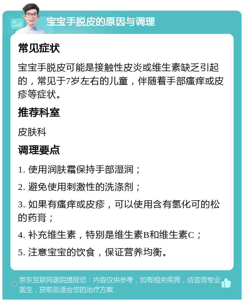 宝宝手脱皮的原因与调理 常见症状 宝宝手脱皮可能是接触性皮炎或维生素缺乏引起的，常见于7岁左右的儿童，伴随着手部瘙痒或皮疹等症状。 推荐科室 皮肤科 调理要点 1. 使用润肤霜保持手部湿润； 2. 避免使用刺激性的洗涤剂； 3. 如果有瘙痒或皮疹，可以使用含有氢化可的松的药膏； 4. 补充维生素，特别是维生素B和维生素C； 5. 注意宝宝的饮食，保证营养均衡。