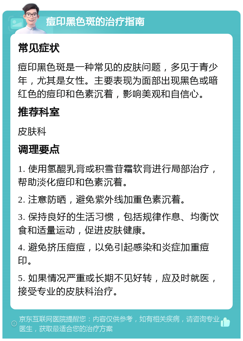 痘印黑色斑的治疗指南 常见症状 痘印黑色斑是一种常见的皮肤问题，多见于青少年，尤其是女性。主要表现为面部出现黑色或暗红色的痘印和色素沉着，影响美观和自信心。 推荐科室 皮肤科 调理要点 1. 使用氢醌乳膏或积雪苷霜软膏进行局部治疗，帮助淡化痘印和色素沉着。 2. 注意防晒，避免紫外线加重色素沉着。 3. 保持良好的生活习惯，包括规律作息、均衡饮食和适量运动，促进皮肤健康。 4. 避免挤压痘痘，以免引起感染和炎症加重痘印。 5. 如果情况严重或长期不见好转，应及时就医，接受专业的皮肤科治疗。