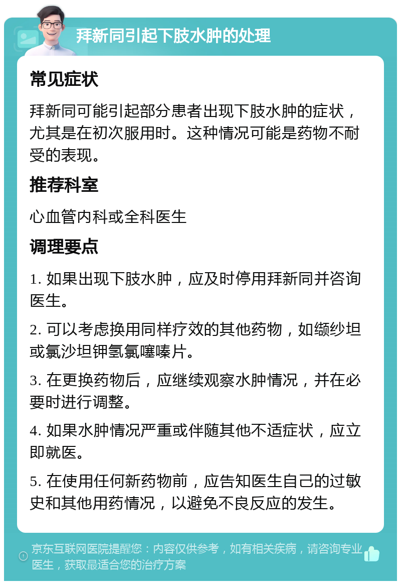 拜新同引起下肢水肿的处理 常见症状 拜新同可能引起部分患者出现下肢水肿的症状，尤其是在初次服用时。这种情况可能是药物不耐受的表现。 推荐科室 心血管内科或全科医生 调理要点 1. 如果出现下肢水肿，应及时停用拜新同并咨询医生。 2. 可以考虑换用同样疗效的其他药物，如缬纱坦或氯沙坦钾氢氯噻嗪片。 3. 在更换药物后，应继续观察水肿情况，并在必要时进行调整。 4. 如果水肿情况严重或伴随其他不适症状，应立即就医。 5. 在使用任何新药物前，应告知医生自己的过敏史和其他用药情况，以避免不良反应的发生。