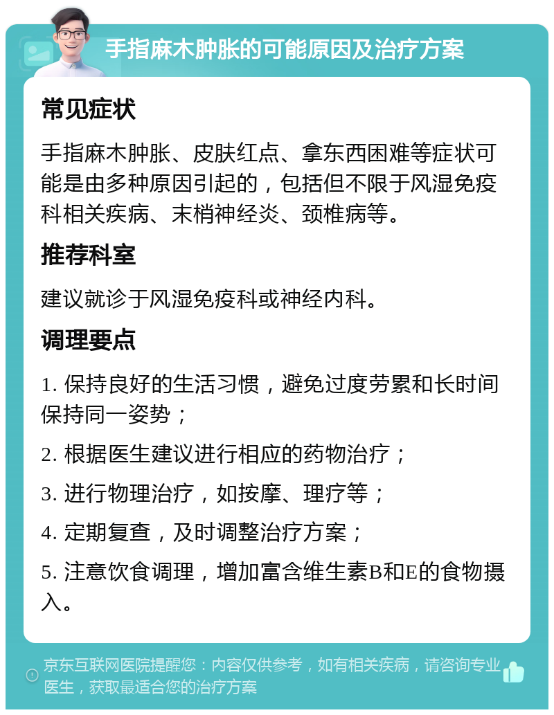 手指麻木肿胀的可能原因及治疗方案 常见症状 手指麻木肿胀、皮肤红点、拿东西困难等症状可能是由多种原因引起的，包括但不限于风湿免疫科相关疾病、末梢神经炎、颈椎病等。 推荐科室 建议就诊于风湿免疫科或神经内科。 调理要点 1. 保持良好的生活习惯，避免过度劳累和长时间保持同一姿势； 2. 根据医生建议进行相应的药物治疗； 3. 进行物理治疗，如按摩、理疗等； 4. 定期复查，及时调整治疗方案； 5. 注意饮食调理，增加富含维生素B和E的食物摄入。