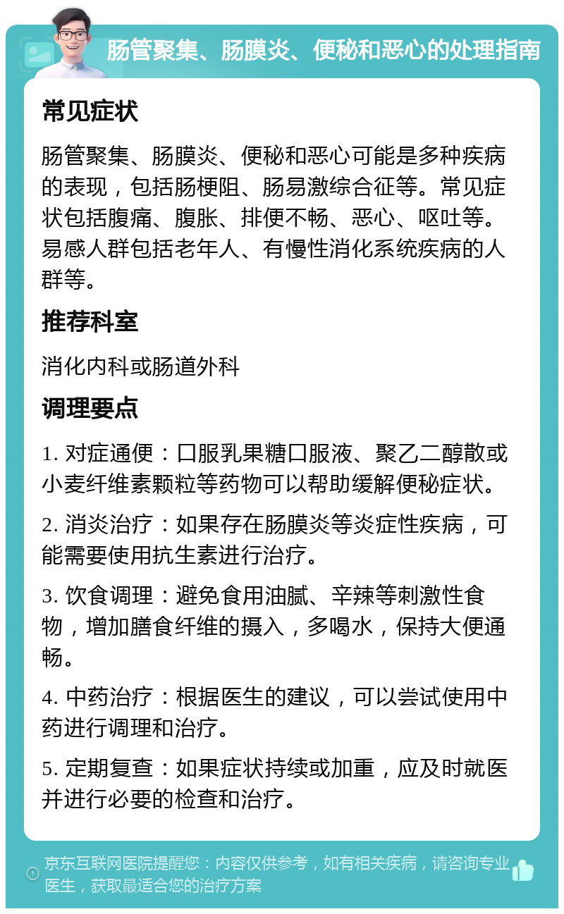 肠管聚集、肠膜炎、便秘和恶心的处理指南 常见症状 肠管聚集、肠膜炎、便秘和恶心可能是多种疾病的表现，包括肠梗阻、肠易激综合征等。常见症状包括腹痛、腹胀、排便不畅、恶心、呕吐等。易感人群包括老年人、有慢性消化系统疾病的人群等。 推荐科室 消化内科或肠道外科 调理要点 1. 对症通便：口服乳果糖口服液、聚乙二醇散或小麦纤维素颗粒等药物可以帮助缓解便秘症状。 2. 消炎治疗：如果存在肠膜炎等炎症性疾病，可能需要使用抗生素进行治疗。 3. 饮食调理：避免食用油腻、辛辣等刺激性食物，增加膳食纤维的摄入，多喝水，保持大便通畅。 4. 中药治疗：根据医生的建议，可以尝试使用中药进行调理和治疗。 5. 定期复查：如果症状持续或加重，应及时就医并进行必要的检查和治疗。