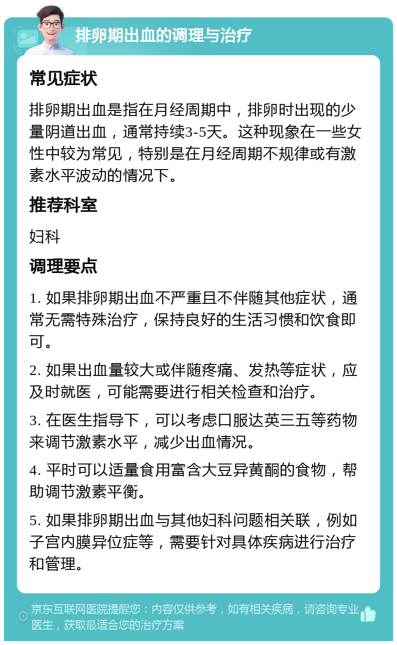 排卵期出血的调理与治疗 常见症状 排卵期出血是指在月经周期中，排卵时出现的少量阴道出血，通常持续3-5天。这种现象在一些女性中较为常见，特别是在月经周期不规律或有激素水平波动的情况下。 推荐科室 妇科 调理要点 1. 如果排卵期出血不严重且不伴随其他症状，通常无需特殊治疗，保持良好的生活习惯和饮食即可。 2. 如果出血量较大或伴随疼痛、发热等症状，应及时就医，可能需要进行相关检查和治疗。 3. 在医生指导下，可以考虑口服达英三五等药物来调节激素水平，减少出血情况。 4. 平时可以适量食用富含大豆异黄酮的食物，帮助调节激素平衡。 5. 如果排卵期出血与其他妇科问题相关联，例如子宫内膜异位症等，需要针对具体疾病进行治疗和管理。