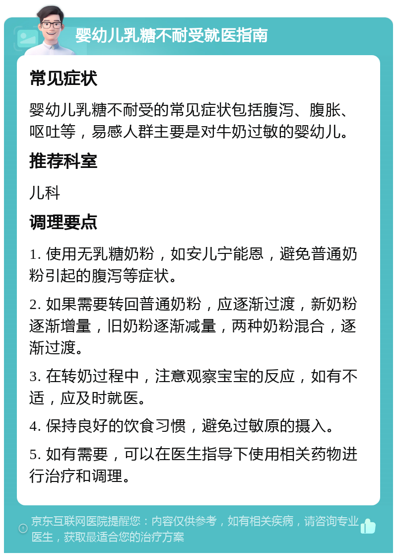 婴幼儿乳糖不耐受就医指南 常见症状 婴幼儿乳糖不耐受的常见症状包括腹泻、腹胀、呕吐等，易感人群主要是对牛奶过敏的婴幼儿。 推荐科室 儿科 调理要点 1. 使用无乳糖奶粉，如安儿宁能恩，避免普通奶粉引起的腹泻等症状。 2. 如果需要转回普通奶粉，应逐渐过渡，新奶粉逐渐增量，旧奶粉逐渐减量，两种奶粉混合，逐渐过渡。 3. 在转奶过程中，注意观察宝宝的反应，如有不适，应及时就医。 4. 保持良好的饮食习惯，避免过敏原的摄入。 5. 如有需要，可以在医生指导下使用相关药物进行治疗和调理。