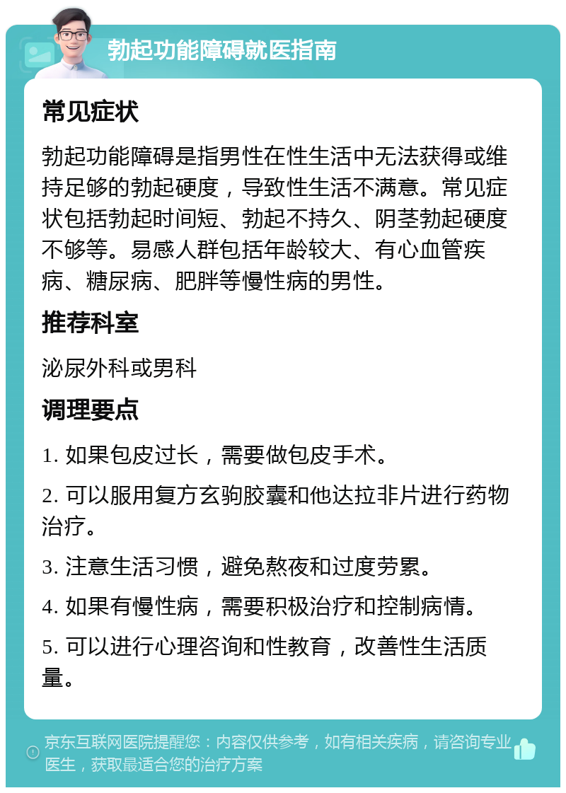 勃起功能障碍就医指南 常见症状 勃起功能障碍是指男性在性生活中无法获得或维持足够的勃起硬度，导致性生活不满意。常见症状包括勃起时间短、勃起不持久、阴茎勃起硬度不够等。易感人群包括年龄较大、有心血管疾病、糖尿病、肥胖等慢性病的男性。 推荐科室 泌尿外科或男科 调理要点 1. 如果包皮过长，需要做包皮手术。 2. 可以服用复方玄驹胶囊和他达拉非片进行药物治疗。 3. 注意生活习惯，避免熬夜和过度劳累。 4. 如果有慢性病，需要积极治疗和控制病情。 5. 可以进行心理咨询和性教育，改善性生活质量。