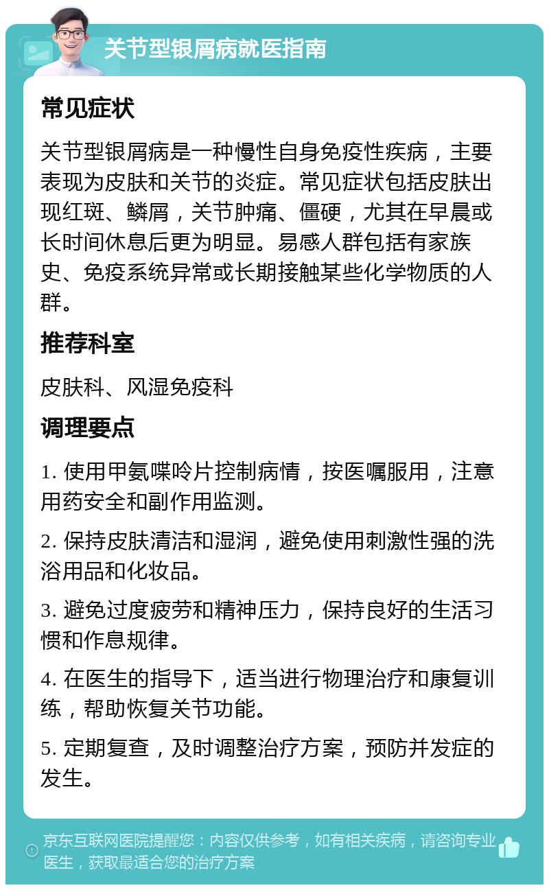 关节型银屑病就医指南 常见症状 关节型银屑病是一种慢性自身免疫性疾病，主要表现为皮肤和关节的炎症。常见症状包括皮肤出现红斑、鳞屑，关节肿痛、僵硬，尤其在早晨或长时间休息后更为明显。易感人群包括有家族史、免疫系统异常或长期接触某些化学物质的人群。 推荐科室 皮肤科、风湿免疫科 调理要点 1. 使用甲氨喋呤片控制病情，按医嘱服用，注意用药安全和副作用监测。 2. 保持皮肤清洁和湿润，避免使用刺激性强的洗浴用品和化妆品。 3. 避免过度疲劳和精神压力，保持良好的生活习惯和作息规律。 4. 在医生的指导下，适当进行物理治疗和康复训练，帮助恢复关节功能。 5. 定期复查，及时调整治疗方案，预防并发症的发生。