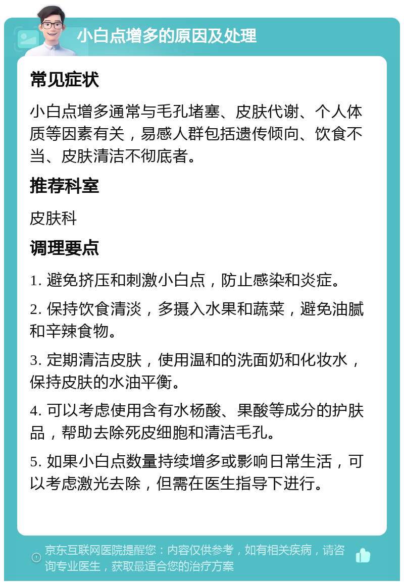 小白点增多的原因及处理 常见症状 小白点增多通常与毛孔堵塞、皮肤代谢、个人体质等因素有关，易感人群包括遗传倾向、饮食不当、皮肤清洁不彻底者。 推荐科室 皮肤科 调理要点 1. 避免挤压和刺激小白点，防止感染和炎症。 2. 保持饮食清淡，多摄入水果和蔬菜，避免油腻和辛辣食物。 3. 定期清洁皮肤，使用温和的洗面奶和化妆水，保持皮肤的水油平衡。 4. 可以考虑使用含有水杨酸、果酸等成分的护肤品，帮助去除死皮细胞和清洁毛孔。 5. 如果小白点数量持续增多或影响日常生活，可以考虑激光去除，但需在医生指导下进行。