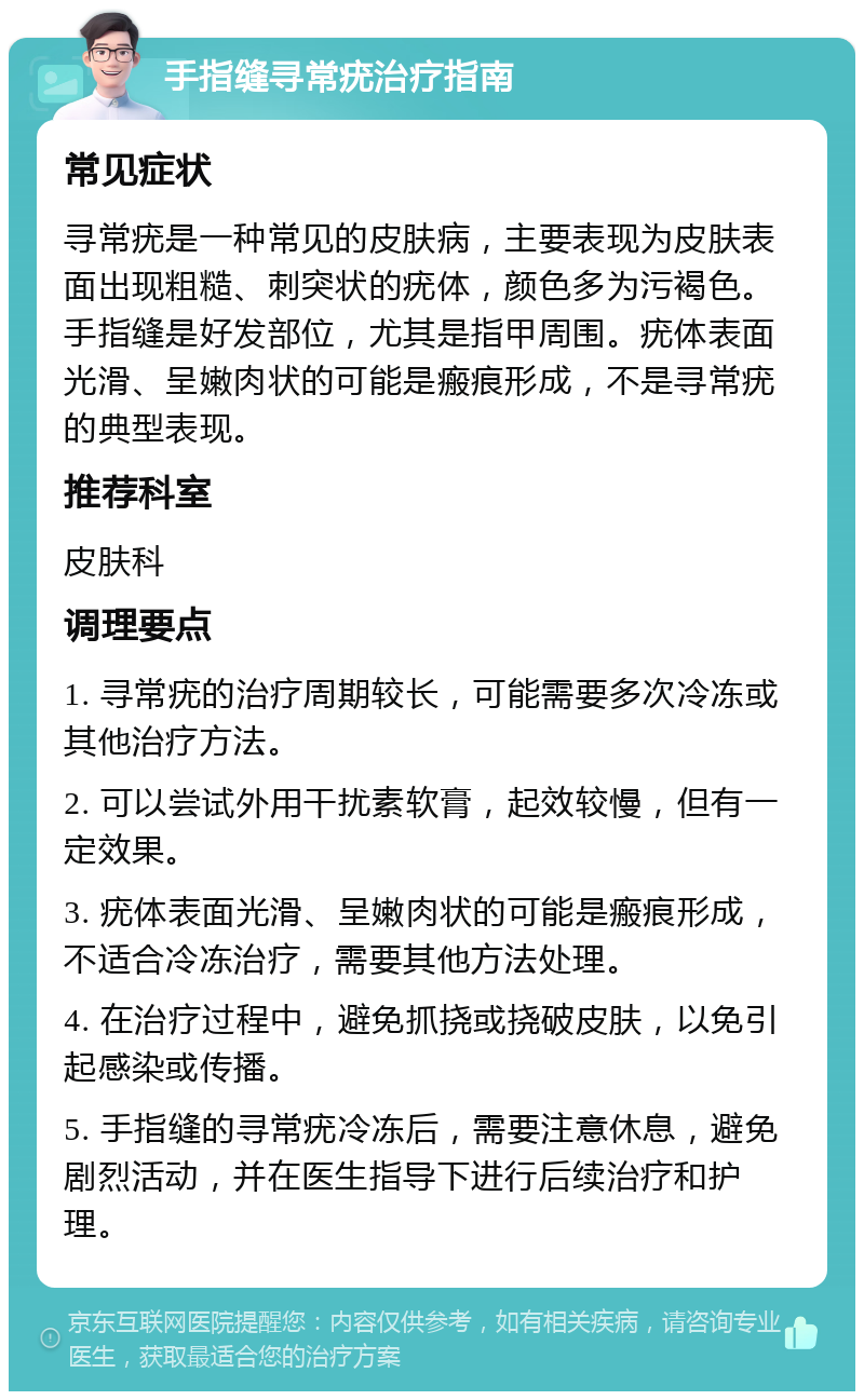 手指缝寻常疣治疗指南 常见症状 寻常疣是一种常见的皮肤病，主要表现为皮肤表面出现粗糙、刺突状的疣体，颜色多为污褐色。手指缝是好发部位，尤其是指甲周围。疣体表面光滑、呈嫩肉状的可能是瘢痕形成，不是寻常疣的典型表现。 推荐科室 皮肤科 调理要点 1. 寻常疣的治疗周期较长，可能需要多次冷冻或其他治疗方法。 2. 可以尝试外用干扰素软膏，起效较慢，但有一定效果。 3. 疣体表面光滑、呈嫩肉状的可能是瘢痕形成，不适合冷冻治疗，需要其他方法处理。 4. 在治疗过程中，避免抓挠或挠破皮肤，以免引起感染或传播。 5. 手指缝的寻常疣冷冻后，需要注意休息，避免剧烈活动，并在医生指导下进行后续治疗和护理。