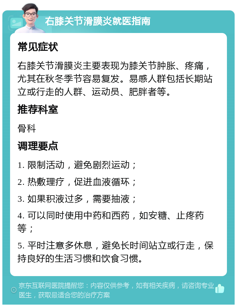 右膝关节滑膜炎就医指南 常见症状 右膝关节滑膜炎主要表现为膝关节肿胀、疼痛，尤其在秋冬季节容易复发。易感人群包括长期站立或行走的人群、运动员、肥胖者等。 推荐科室 骨科 调理要点 1. 限制活动，避免剧烈运动； 2. 热敷理疗，促进血液循环； 3. 如果积液过多，需要抽液； 4. 可以同时使用中药和西药，如安糖、止疼药等； 5. 平时注意多休息，避免长时间站立或行走，保持良好的生活习惯和饮食习惯。