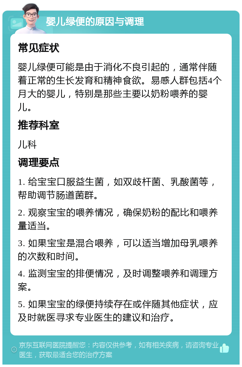 婴儿绿便的原因与调理 常见症状 婴儿绿便可能是由于消化不良引起的，通常伴随着正常的生长发育和精神食欲。易感人群包括4个月大的婴儿，特别是那些主要以奶粉喂养的婴儿。 推荐科室 儿科 调理要点 1. 给宝宝口服益生菌，如双歧杆菌、乳酸菌等，帮助调节肠道菌群。 2. 观察宝宝的喂养情况，确保奶粉的配比和喂养量适当。 3. 如果宝宝是混合喂养，可以适当增加母乳喂养的次数和时间。 4. 监测宝宝的排便情况，及时调整喂养和调理方案。 5. 如果宝宝的绿便持续存在或伴随其他症状，应及时就医寻求专业医生的建议和治疗。