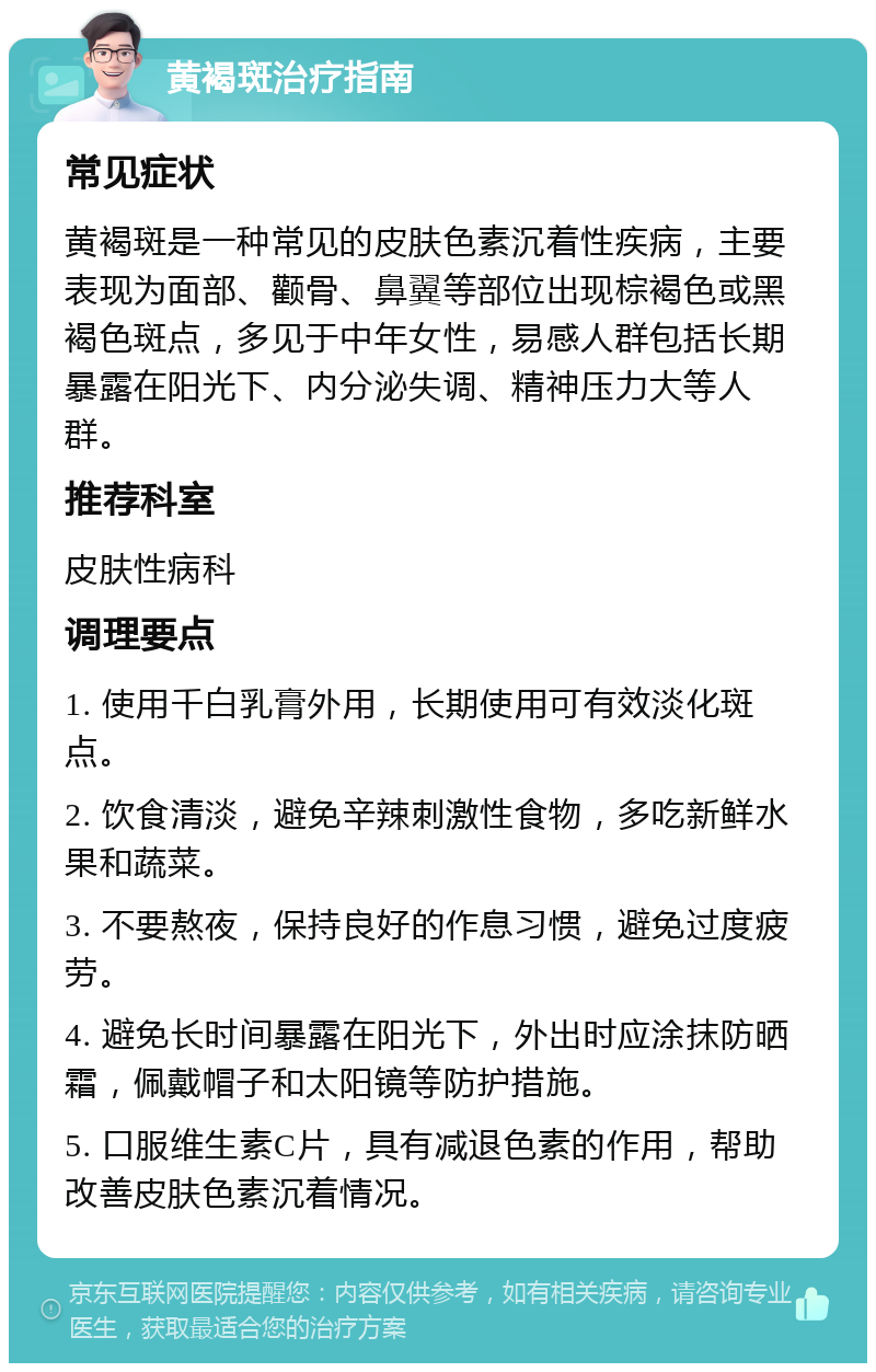 黄褐斑治疗指南 常见症状 黄褐斑是一种常见的皮肤色素沉着性疾病，主要表现为面部、颧骨、鼻翼等部位出现棕褐色或黑褐色斑点，多见于中年女性，易感人群包括长期暴露在阳光下、内分泌失调、精神压力大等人群。 推荐科室 皮肤性病科 调理要点 1. 使用千白乳膏外用，长期使用可有效淡化斑点。 2. 饮食清淡，避免辛辣刺激性食物，多吃新鲜水果和蔬菜。 3. 不要熬夜，保持良好的作息习惯，避免过度疲劳。 4. 避免长时间暴露在阳光下，外出时应涂抹防晒霜，佩戴帽子和太阳镜等防护措施。 5. 口服维生素C片，具有减退色素的作用，帮助改善皮肤色素沉着情况。