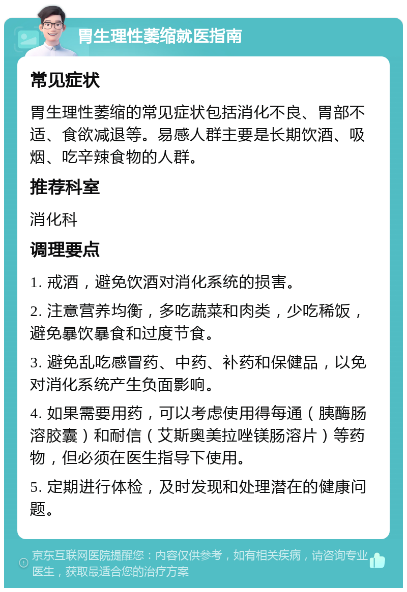 胃生理性萎缩就医指南 常见症状 胃生理性萎缩的常见症状包括消化不良、胃部不适、食欲减退等。易感人群主要是长期饮酒、吸烟、吃辛辣食物的人群。 推荐科室 消化科 调理要点 1. 戒酒，避免饮酒对消化系统的损害。 2. 注意营养均衡，多吃蔬菜和肉类，少吃稀饭，避免暴饮暴食和过度节食。 3. 避免乱吃感冒药、中药、补药和保健品，以免对消化系统产生负面影响。 4. 如果需要用药，可以考虑使用得每通（胰酶肠溶胶囊）和耐信（艾斯奥美拉唑镁肠溶片）等药物，但必须在医生指导下使用。 5. 定期进行体检，及时发现和处理潜在的健康问题。