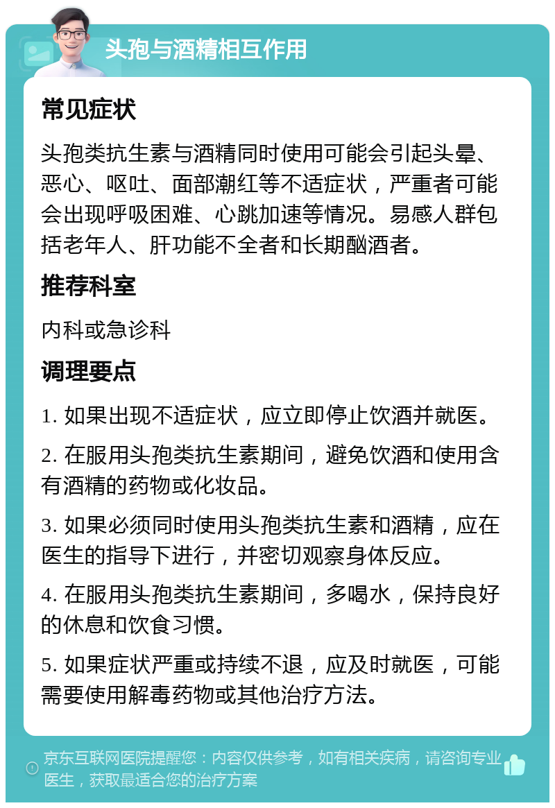 头孢与酒精相互作用 常见症状 头孢类抗生素与酒精同时使用可能会引起头晕、恶心、呕吐、面部潮红等不适症状，严重者可能会出现呼吸困难、心跳加速等情况。易感人群包括老年人、肝功能不全者和长期酗酒者。 推荐科室 内科或急诊科 调理要点 1. 如果出现不适症状，应立即停止饮酒并就医。 2. 在服用头孢类抗生素期间，避免饮酒和使用含有酒精的药物或化妆品。 3. 如果必须同时使用头孢类抗生素和酒精，应在医生的指导下进行，并密切观察身体反应。 4. 在服用头孢类抗生素期间，多喝水，保持良好的休息和饮食习惯。 5. 如果症状严重或持续不退，应及时就医，可能需要使用解毒药物或其他治疗方法。