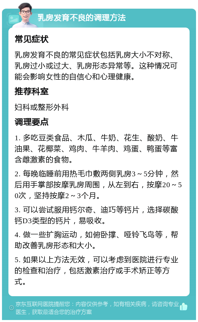 乳房发育不良的调理方法 常见症状 乳房发育不良的常见症状包括乳房大小不对称、乳房过小或过大、乳房形态异常等。这种情况可能会影响女性的自信心和心理健康。 推荐科室 妇科或整形外科 调理要点 1. 多吃豆类食品、木瓜、牛奶、花生、酸奶、牛油果、花椰菜、鸡肉、牛羊肉、鸡蛋、鸭蛋等富含雌激素的食物。 2. 每晚临睡前用热毛巾敷两侧乳房3～5分钟，然后用手掌部按摩乳房周围，从左到右，按摩20～50次，坚持按摩2～3个月。 3. 可以尝试服用钙尔奇、迪巧等钙片，选择碳酸钙D3类型的钙片，易吸收。 4. 做一些扩胸运动，如俯卧撑、哑铃飞鸟等，帮助改善乳房形态和大小。 5. 如果以上方法无效，可以考虑到医院进行专业的检查和治疗，包括激素治疗或手术矫正等方式。