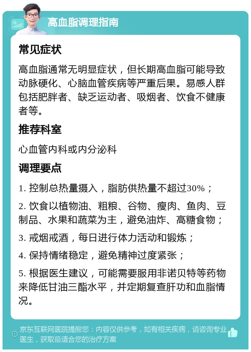 高血脂调理指南 常见症状 高血脂通常无明显症状，但长期高血脂可能导致动脉硬化、心脑血管疾病等严重后果。易感人群包括肥胖者、缺乏运动者、吸烟者、饮食不健康者等。 推荐科室 心血管内科或内分泌科 调理要点 1. 控制总热量摄入，脂肪供热量不超过30%； 2. 饮食以植物油、粗粮、谷物、瘦肉、鱼肉、豆制品、水果和蔬菜为主，避免油炸、高糖食物； 3. 戒烟戒酒，每日进行体力活动和锻炼； 4. 保持情绪稳定，避免精神过度紧张； 5. 根据医生建议，可能需要服用非诺贝特等药物来降低甘油三酯水平，并定期复查肝功和血脂情况。