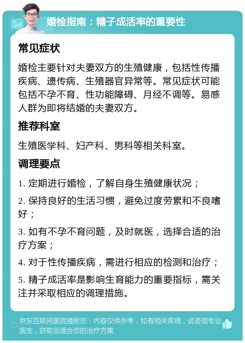 婚检指南：精子成活率的重要性 常见症状 婚检主要针对夫妻双方的生殖健康，包括性传播疾病、遗传病、生殖器官异常等。常见症状可能包括不孕不育、性功能障碍、月经不调等。易感人群为即将结婚的夫妻双方。 推荐科室 生殖医学科、妇产科、男科等相关科室。 调理要点 1. 定期进行婚检，了解自身生殖健康状况； 2. 保持良好的生活习惯，避免过度劳累和不良嗜好； 3. 如有不孕不育问题，及时就医，选择合适的治疗方案； 4. 对于性传播疾病，需进行相应的检测和治疗； 5. 精子成活率是影响生育能力的重要指标，需关注并采取相应的调理措施。