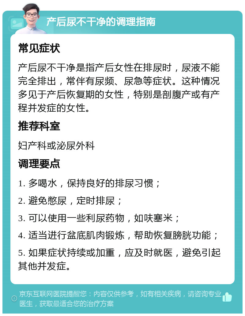 产后尿不干净的调理指南 常见症状 产后尿不干净是指产后女性在排尿时，尿液不能完全排出，常伴有尿频、尿急等症状。这种情况多见于产后恢复期的女性，特别是剖腹产或有产程并发症的女性。 推荐科室 妇产科或泌尿外科 调理要点 1. 多喝水，保持良好的排尿习惯； 2. 避免憋尿，定时排尿； 3. 可以使用一些利尿药物，如呋塞米； 4. 适当进行盆底肌肉锻炼，帮助恢复膀胱功能； 5. 如果症状持续或加重，应及时就医，避免引起其他并发症。