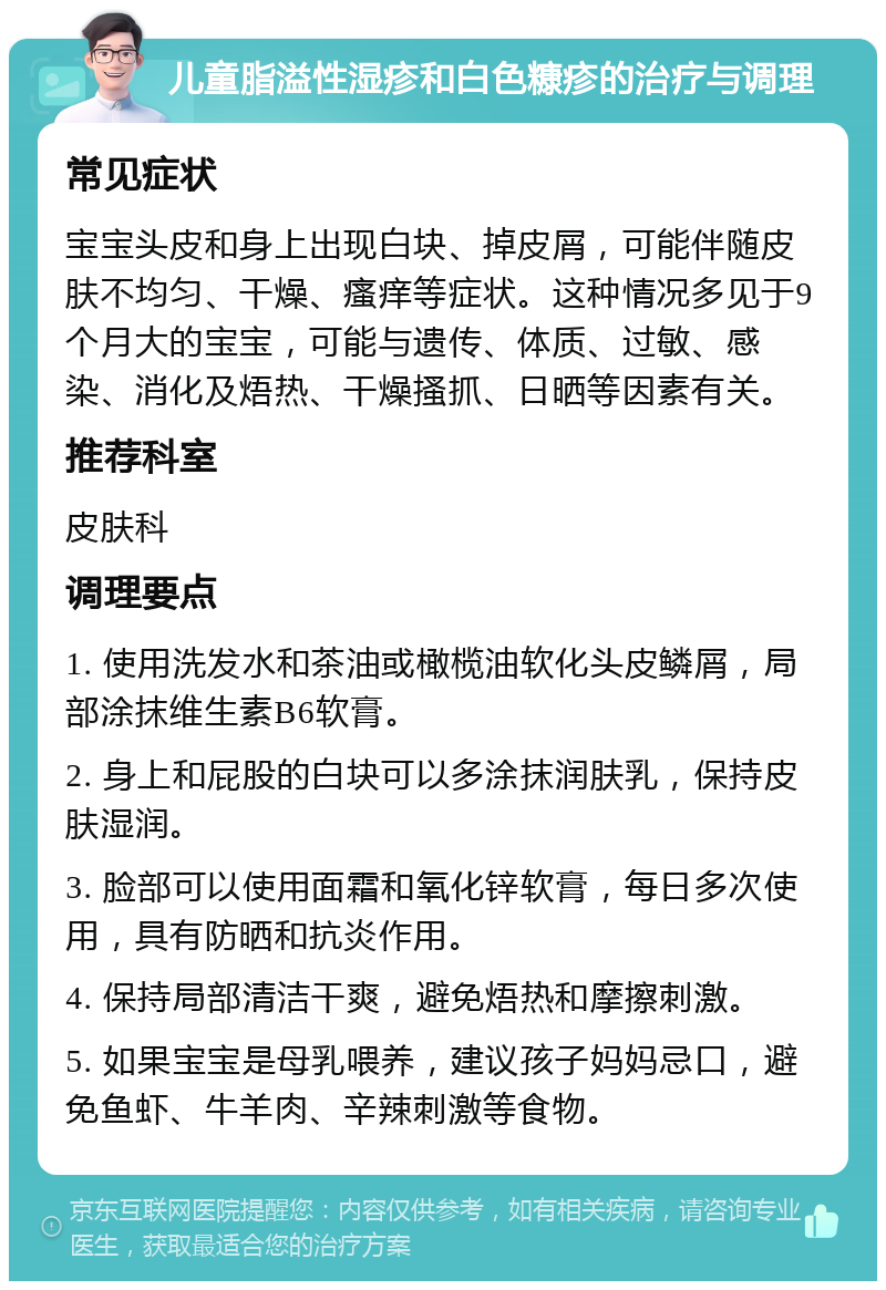 儿童脂溢性湿疹和白色糠疹的治疗与调理 常见症状 宝宝头皮和身上出现白块、掉皮屑，可能伴随皮肤不均匀、干燥、瘙痒等症状。这种情况多见于9个月大的宝宝，可能与遗传、体质、过敏、感染、消化及焐热、干燥搔抓、日晒等因素有关。 推荐科室 皮肤科 调理要点 1. 使用洗发水和茶油或橄榄油软化头皮鳞屑，局部涂抹维生素B6软膏。 2. 身上和屁股的白块可以多涂抹润肤乳，保持皮肤湿润。 3. 脸部可以使用面霜和氧化锌软膏，每日多次使用，具有防晒和抗炎作用。 4. 保持局部清洁干爽，避免焐热和摩擦刺激。 5. 如果宝宝是母乳喂养，建议孩子妈妈忌口，避免鱼虾、牛羊肉、辛辣刺激等食物。