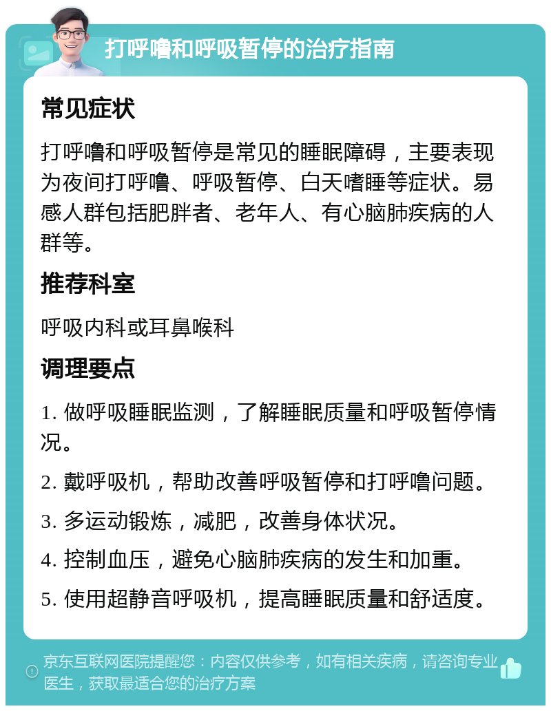 打呼噜和呼吸暂停的治疗指南 常见症状 打呼噜和呼吸暂停是常见的睡眠障碍，主要表现为夜间打呼噜、呼吸暂停、白天嗜睡等症状。易感人群包括肥胖者、老年人、有心脑肺疾病的人群等。 推荐科室 呼吸内科或耳鼻喉科 调理要点 1. 做呼吸睡眠监测，了解睡眠质量和呼吸暂停情况。 2. 戴呼吸机，帮助改善呼吸暂停和打呼噜问题。 3. 多运动锻炼，减肥，改善身体状况。 4. 控制血压，避免心脑肺疾病的发生和加重。 5. 使用超静音呼吸机，提高睡眠质量和舒适度。