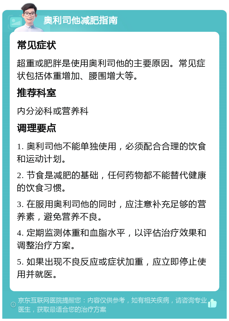 奥利司他减肥指南 常见症状 超重或肥胖是使用奥利司他的主要原因。常见症状包括体重增加、腰围增大等。 推荐科室 内分泌科或营养科 调理要点 1. 奥利司他不能单独使用，必须配合合理的饮食和运动计划。 2. 节食是减肥的基础，任何药物都不能替代健康的饮食习惯。 3. 在服用奥利司他的同时，应注意补充足够的营养素，避免营养不良。 4. 定期监测体重和血脂水平，以评估治疗效果和调整治疗方案。 5. 如果出现不良反应或症状加重，应立即停止使用并就医。