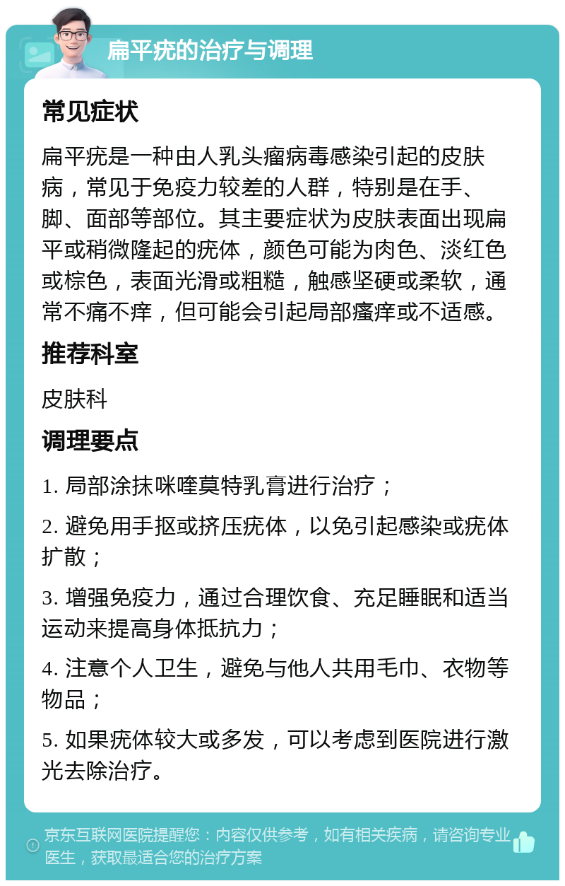 扁平疣的治疗与调理 常见症状 扁平疣是一种由人乳头瘤病毒感染引起的皮肤病，常见于免疫力较差的人群，特别是在手、脚、面部等部位。其主要症状为皮肤表面出现扁平或稍微隆起的疣体，颜色可能为肉色、淡红色或棕色，表面光滑或粗糙，触感坚硬或柔软，通常不痛不痒，但可能会引起局部瘙痒或不适感。 推荐科室 皮肤科 调理要点 1. 局部涂抹咪喹莫特乳膏进行治疗； 2. 避免用手抠或挤压疣体，以免引起感染或疣体扩散； 3. 增强免疫力，通过合理饮食、充足睡眠和适当运动来提高身体抵抗力； 4. 注意个人卫生，避免与他人共用毛巾、衣物等物品； 5. 如果疣体较大或多发，可以考虑到医院进行激光去除治疗。