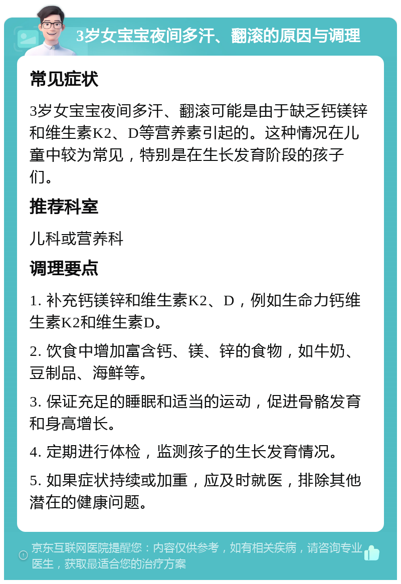 3岁女宝宝夜间多汗、翻滚的原因与调理 常见症状 3岁女宝宝夜间多汗、翻滚可能是由于缺乏钙镁锌和维生素K2、D等营养素引起的。这种情况在儿童中较为常见，特别是在生长发育阶段的孩子们。 推荐科室 儿科或营养科 调理要点 1. 补充钙镁锌和维生素K2、D，例如生命力钙维生素K2和维生素D。 2. 饮食中增加富含钙、镁、锌的食物，如牛奶、豆制品、海鲜等。 3. 保证充足的睡眠和适当的运动，促进骨骼发育和身高增长。 4. 定期进行体检，监测孩子的生长发育情况。 5. 如果症状持续或加重，应及时就医，排除其他潜在的健康问题。