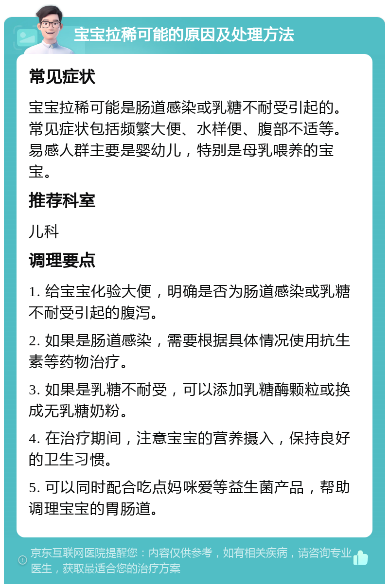 宝宝拉稀可能的原因及处理方法 常见症状 宝宝拉稀可能是肠道感染或乳糖不耐受引起的。常见症状包括频繁大便、水样便、腹部不适等。易感人群主要是婴幼儿，特别是母乳喂养的宝宝。 推荐科室 儿科 调理要点 1. 给宝宝化验大便，明确是否为肠道感染或乳糖不耐受引起的腹泻。 2. 如果是肠道感染，需要根据具体情况使用抗生素等药物治疗。 3. 如果是乳糖不耐受，可以添加乳糖酶颗粒或换成无乳糖奶粉。 4. 在治疗期间，注意宝宝的营养摄入，保持良好的卫生习惯。 5. 可以同时配合吃点妈咪爱等益生菌产品，帮助调理宝宝的胃肠道。